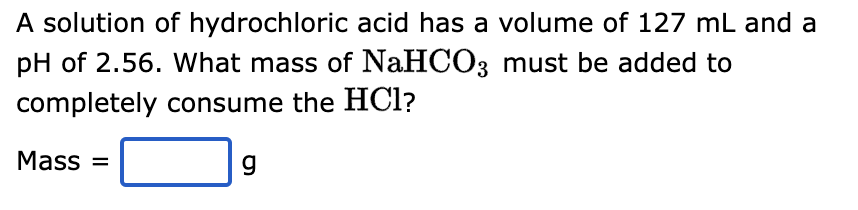 A solution of hydrochloric acid has a volume of 127 mL and a
pH of 2.56. What mass of NaHCO3 must be added to
completely consume the HCl?
Mass=
g