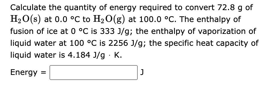 Calculate the quantity of energy required to convert 72.8 g of
H₂O(s) at 0.0 °C to H₂O(g) at 100.0 °C. The enthalpy of
fusion of ice at 0 °C is 333 J/g; the enthalpy of vaporization of
liquid water at 100 °C is 2256 J/g; the specific heat capacity of
liquid water is 4.184 J/g. K.
Energy =
J