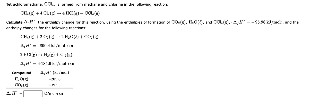 Tetrachloromethane, CCl4, is formed from methane and chlorine in the following reaction:
CH4 (g) + 4 Cl₂ (g) → 4 HCl(g) + CCl4 (g)
=
Calculate A₁H, the enthalpy change for this reaction, using the enthalpies of formation of CO₂ (g), H₂O(l), and CCl4 (g), (▲ƒ H° =
enthalpy changes for the following reactions:
CH4 (g) + 2 O2(g) → 2 H₂O(l) + CO₂(g)
ΔΗ°
:-890.4 kJ/mol-rxn
2 HCl(g) → H₂(g) + Cl₂ (g)
ΔΗ°
+184.6 kJ/mol-rxn
=
ΔΗ°
=
Compound AfH (kJ/mol)
H₂O(g)
CO₂(g)
-285.8
-393.5
kJ/mol-rxn
- 95.98 kJ/mol), and the
