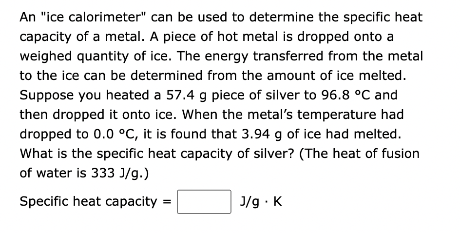 An "ice calorimeter" can be used to determine the specific heat
capacity of a metal. A piece of hot metal is dropped onto a
weighed quantity of ice. The energy transferred from the metal
to the ice can be determined from the amount of ice melted.
Suppose you heated a 57.4 g piece of silver to 96.8 °C and
then dropped it onto ice. When the metal's temperature had
dropped to 0.0 °C, it is found that 3.94 g of ice had melted.
What is the specific heat capacity of silver? (The heat of fusion
of water is 333 J/g.)
Specific heat capacity =
J/g. K