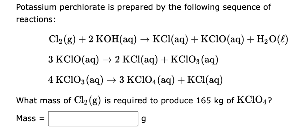 Potassium perchlorate is prepared by the following sequence of
reactions:
Cl₂ (g) + 2 KOH(aq) → KCl(aq) + KClO(aq) + H₂O(l)
3 KClO(aq) → 2 KCl(aq) + KClO3(aq)
4 KClO3(aq) → 3 KClO4 (aq) + KCl(aq)
What mass of Cl₂ (g) is required to produce 165 kg of KC1O4?
Mass=
g