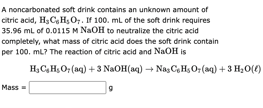 A noncarbonated soft drink contains an unknown amount of
citric acid, H3 C6H5 O7. If 100. mL of the soft drink requires
35.96 mL of 0.0115 M NaOH to neutralize the citric acid
completely, what mass of citric acid does the soft drink contain
per 100. mL? The reaction of citric acid and NaOH is
Mass=
H3 C6H5O7 (aq) + 3 NaOH(aq) → Na3 C6H5O7 (aq) + 3 H₂O(l)
g
