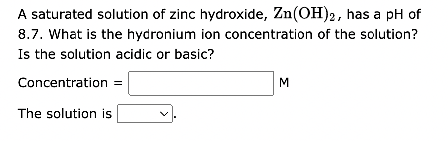 A saturated solution of zinc hydroxide, Zn(OH)2, has a pH of
8.7. What is the hydronium ion concentration of the solution?
Is the solution acidic or basic?
Concentration =
The solution is
M