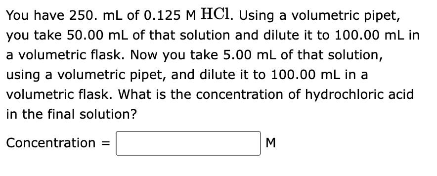You have 250. mL of 0.125 M HCl. Using a volumetric pipet,
you take 50.00 mL of that solution and dilute it to 100.00 mL in
a volumetric flask. Now you take 5.00 mL of that solution,
using a volumetric pipet, and dilute it to 100.00 mL in a
volumetric flask. What is the concentration of hydrochloric acid
in the final solution?
Concentration =
M
