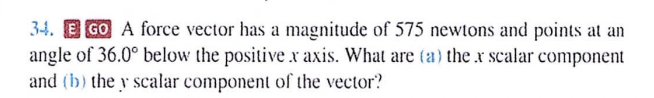 34. EGO A force vector has a magnitude of 575 newtons and points at an
angle of 36.0° below the positive x axis. What are (a) the x scalar component
and (b) the y scalar component of the vector?