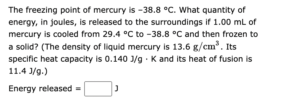 The freezing point of mercury is -38.8 °C. What quantity of
energy, in joules, is released to the surroundings if 1.00 mL of
mercury is cooled from 29.4 °C to -38.8 °C and then frozen to
a solid? (The density of liquid mercury is 13.6 g/cm³. Its
specific heat capacity is 0.140 J/gK and its heat of fusion is
11.4 J/g.)
Energy released =
J