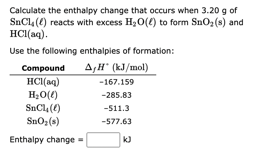 Calculate the enthalpy change that occurs when 3.20 g of
SnCl4 (1) reacts with excess H₂O(l) to form SnO₂ (s) and
HCl(aq).
Use the following enthalpies of formation:
AfH (kJ/mol)
Compound
HCl(aq)
H₂O(l)
SnCl4 (l)
SnO₂ (s)
Enthalpy change
=
-167.159
-285.83
-511.3
-577.63
kJ