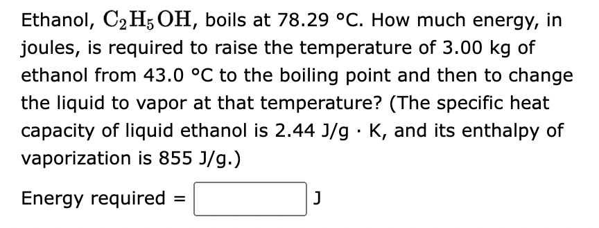 Ethanol, C₂H5OH, boils at 78.29 °C. How much energy, in
joules, is required to raise the temperature of 3.00 kg of
ethanol from 43.0 °C to the boiling point and then to change
the liquid to vapor at that temperature? (The specific heat
capacity of liquid ethanol is 2.44 J/g. K, and its enthalpy of
vaporization is 855 J/g.)
Energy required
=
J