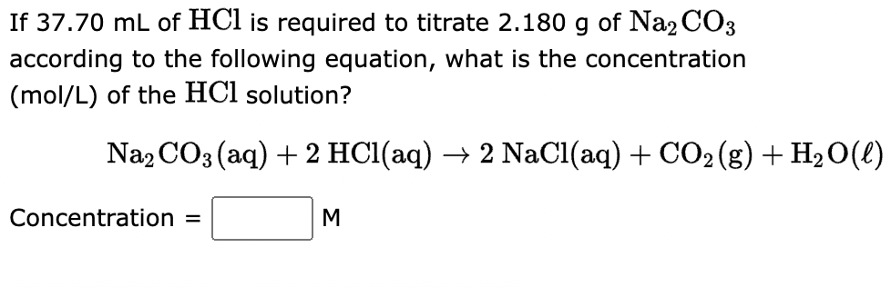 If 37.70 mL of HCl is required to titrate 2.180 g of Na2CO3
according to the following equation, what is the concentration
(mol/L) of the HCl solution?
Na2CO3(aq) + 2 HCl(aq) → 2 NaCl(aq) + CO₂(g) + H₂O(l)
Concentration =
M