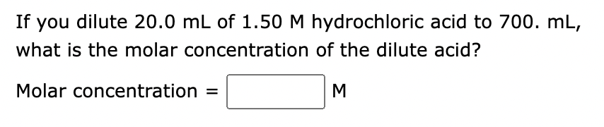 If you dilute 20.0 mL of 1.50 M hydrochloric acid to 700. mL,
what is the molar concentration of the dilute acid?
Molar concentration =
M