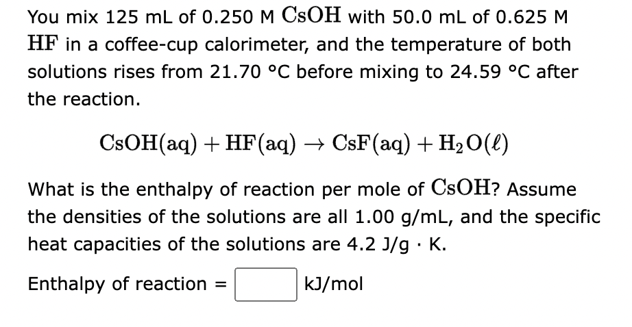 You mix 125 mL of 0.250 M CSOH with 50.0 mL of 0.625 M
HF in a coffee-cup calorimeter, and the temperature of both
solutions rises from 21.70 °C before mixing to 24.59 °C after
the reaction.
CsOH(aq) + HF (aq) → CsF(aq) + H₂O(l)
What is the enthalpy of reaction per mole of CSOH? Assume
the densities of the solutions are all 1.00 g/mL, and the specific
heat capacities of the solutions are 4.2 J/g. K.
Enthalpy of reaction =
kJ/mol