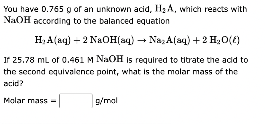 You have 0.765 g of an unknown acid, H₂A, which reacts with
NaOH according to the balanced equation
H₂A(aq) + 2 NaOH(aq) → Na2 A(aq) + 2 H₂O(l)
If 25.78 mL of 0.461 M NaOH is required to titrate the acid to
the second equivalence point, what is the molar mass of the
acid?
Molar mass =
g/mol