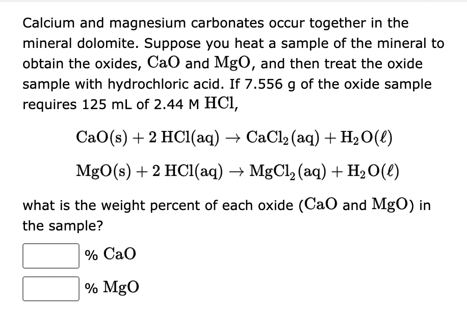 Calcium and magnesium carbonates occur together in the
mineral dolomite. Suppose you heat a sample of the mineral to
obtain the oxides, CaO and MgO, and then treat the oxide
sample with hydrochloric acid. If 7.556 g of the oxide sample
requires 125 mL of 2.44 M HCl,
CaO(s) + 2 HCl(aq) → CaCl₂ (aq) + H₂O(l)
MgO(s) + 2 HCl(aq) → MgCl₂ (aq) + H₂O(l)
what is the weight percent of each oxide (CaO and MgO) in
the sample?
% CaO
% MgO