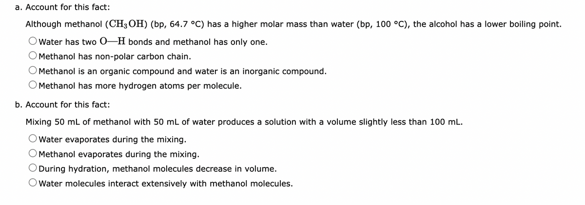 a. Account for this fact:
Although methanol (CH3OH) (bp, 64.7 °C) has a higher molar mass than water (bp, 100 °C), the alcohol has a lower boiling point.
Water has two 0-H bonds and methanol has only one.
Methanol has non-polar carbon chain.
Methanol is an organic compound and water is an inorganic compound.
Methanol has more hydrogen atoms per molecule.
b. Account for this fact:
Mixing 50 mL of methanol with 50 mL of water produces a solution with a volume slightly less than 100 mL.
Water evaporates during the mixing.
Methanol evaporates during the mixing.
During hydration, methanol molecules decrease in volume.
Water molecules interact extensively with methanol molecules.