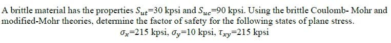 A brittle material has the properties Sut=30 kpsi and Suc=90 kpsi. Using the brittle Coulomb- Mohr and
modified-Mohr theories, determine the factor of safety for the following states of plane stress.
Ox=215 kpsi, o,=10 kpsi, Txy=215 kpsi
