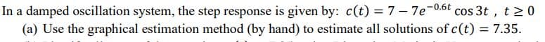 In a damped oscillation system, the step response is given by: c(t) = 7- 7e-0.6t cos 3t , t20
(a) Use the graphical estimation method (by hand) to estimate all solutions of c(t) = 7.35.
