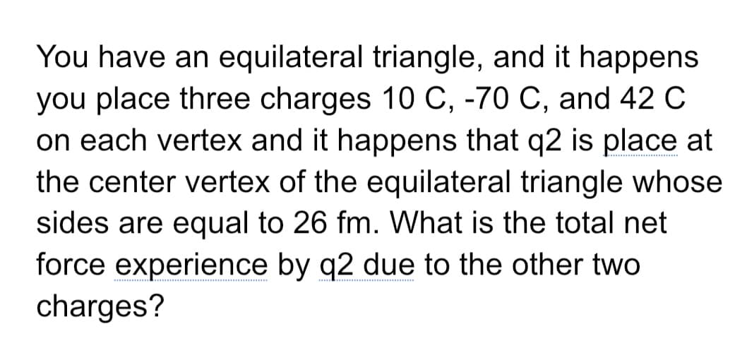 You have an equilateral triangle, and it happens
you place three charges 10 C, -70 C, and 42 C
on each vertex and it happens that q2 is place at
**.................
the center vertex of the equilateral triangle whose
sides are equal to 26 fm. What is the total net
force experience by q2 due to the other two
charges?
