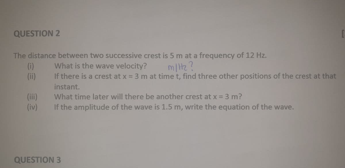 QUESTION 2
The distance between two successive crest is 5 m at a frequency of 12 Hz.
(i)
(ii)
What is the wave velocity?
If there is a crest at x = 3 m at time t, find three other positions of the crest at that
m/Hz?
instant.
(ii)
(iv)
What time later will there be another crest at x = 3 m?
If the amplitude of the wave is 1.5 m, write the equation of the wave.
QUESTION 3
