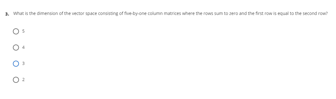 3. What is the dimension of the vector space consisting of five-by-one column matrices where the rows sum to zero and the first row is equal to the second row?
O 5
O 4
O 2
