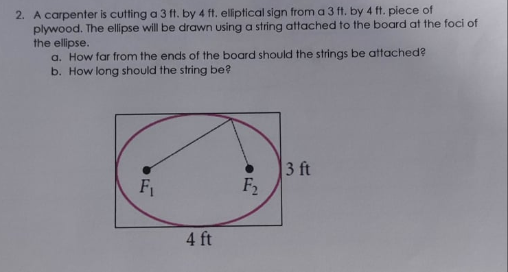 2. A carpenter is cutting a 3 ft. by 4 ft. elliptical sign from a 3 ft. by 4 ft. piece of
plywood. The ellipse will be drawn using a string attached to the board at the foci of
the ellipse.
a. How far from the ends of the board should the strings be attached?
b. How long should the string be?
3 ft
F2
F1
4 ft
