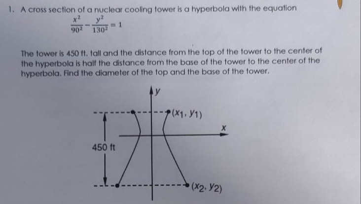 1. A cross section of a nuclear cooling tower is a hyperbola with the equation
y?
3 1
902 1302
x?
The tower is 450 ft. tall and the distance from the top of the tower to the center of
the hyperbola is half the distance from the base of the tower to the center of the
hyperbola. Find the diameter of the top and the base of the tower.
y
(X1. Y1)
450 ft
(X2. Y2)
