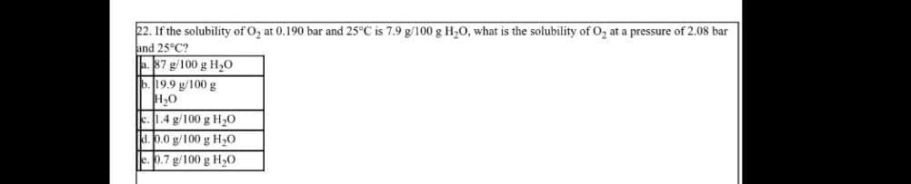 22. If the solubility of O₂ at 0.190 bar and 25°C is 7.9 g/100 g H₂O, what is the solubility of O₂ at a pressure of 2.08 bar
and 25°C2
87 g/100 g H₂O
b. 19.9 g/100 g
H₂O
c. 1.4 g/100 g H₂O
d.0.0 g/100 g H₂0
e. 0.7 g/100 g H₂O