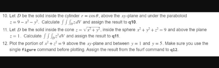 10. Let D be the solid inside the cylinder r = cos , above the xy-plane and under the paraboloid
z=9x² - y². Calculate
zdV and assign the result to q10.
11. Let D be the solid inside the cone z = √x + y², inside the sphere x² + y² +2²=9 and above the plane
z = 1. Calculate fpdv and assign the result to q11.
12. Plot the portion of x² + ² = 9 above the xy-plane and between y = 1 and y=5. Make sure you use the
single figure command before plotting. Assign the result from the fsurf command to q12.