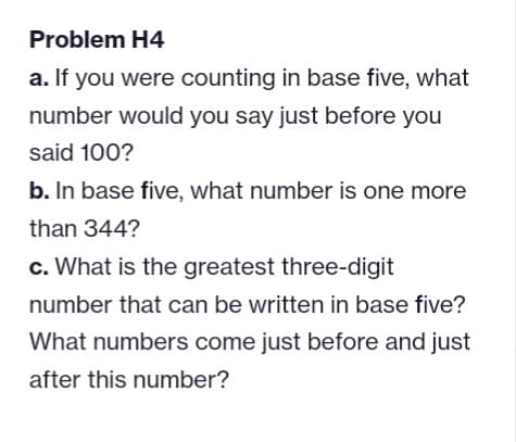 Problem H4
a. If you were counting in base five, what
number would you say just before you
said 100?
b. In base five, what number is one more
than 344?
c. What is the greatest three-digit
number that can be written in base five?
What numbers come just before and just
after this number?