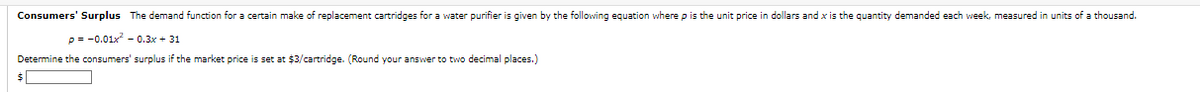 Consumers' Surplus The demand function for a certain make of replacement cartridges for a water purifier is given by the following equation where p is the unit price in dollars and x is the quantity demanded each week, measured in units of a thousand.
p= -0.01x²0.3x + 31
Determine the consumers' surplus if the market price is set at $3/cartridge. (Round your answer to two decimal places.)
$