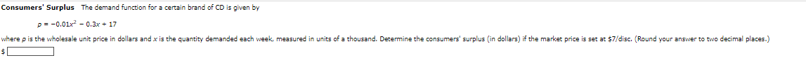 Consumers' Surplus The demand function for a certain brand of CD is given by
p=0.01x²0.3x+17
where p is the wholesale unit price in dollars and x is the quantity demanded each week, measured in units of a thousand. Determine the consumers' surplus (in dollars) if the market price is set at $7/disc. (Round your answer to two decimal places.)
$