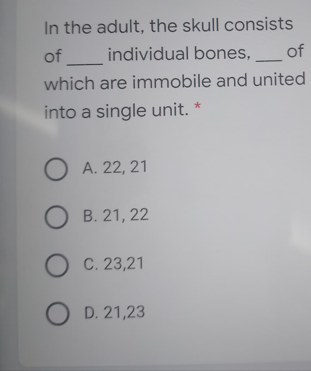 In the adult, the skull consists
of
individual bones,
of
which are immobile and united
into a single unit. *
O A. 22, 21
O B. 21, 22
O C. 23,21
O D. 21,23
