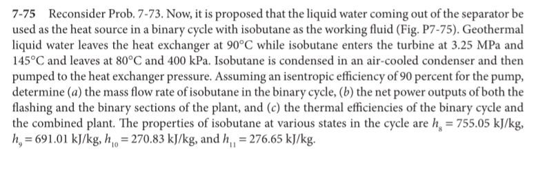 7-75 Reconsider Prob. 7-73. Now, it is proposed that the liquid water coming out of the separator be
used as the heat source in a binary cycle with isobutane as the working fluid (Fig. P7-75). Geothermal
liquid water leaves the heat exchanger at 90°C while isobutane enters the turbine at 3.25 MPa and
145°C and leaves at 80°C and 400 kPa. Isobutane is condensed in an air-cooled condenser and then
pumped to the heat exchanger pressure. Assuming an isentropic efficiency of 90 percent for the pump,
determine (a) the mass flow rate of isobutane in the binary cycle, (b) the net power outputs of both the
flashing and the binary sections of the plant, and (c) the thermal efficiencies of the binary cycle and
the combined plant. The properties of isobutane at various states in the cycle are h, = 755.05 kJ/kg,
h, = 691.01 kJ/kg, h = 270.83 kJ/kg, and h,, = 276.65 kJ/kg.
