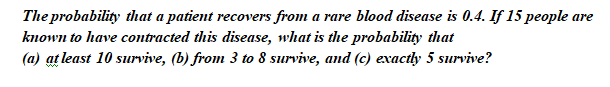 The probability that a patient recovers from a rare blood disease is 0.4. If 15 people are
known to have contracted this disease, what is the probability that
(a) at least 10 survive, (b) from 3 to 8 survive, and (c) exactly 5 survive?
