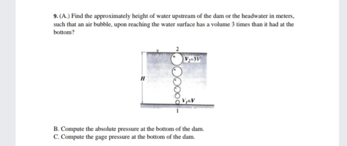 9. (A.) Find the approximately height of water upstream of the dam or the headwater in meters,
such that an air bubble, upon reaching the water surface has a volume 3 times than it had at the
bottom?
B. Compute the absolute pressure at the bottom of the dam.
C. Compute the gage pressure at the bottom of the dam.
