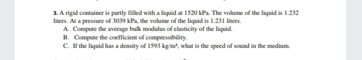 3. A rigid container is partly filled with a liquid at 1520 kPa. The volume of the liquid is 1.232
liters. At a pressure of 3039 kPa, the volume of the liquid is 1.231 liters.
A. Compute the average bulk modulus of elasticity of the liquid.
B. Compute the coefficient of compressibility.
C. If the liquid has a density of 1593 kg/m³, what is the speed of sound in the medium.
