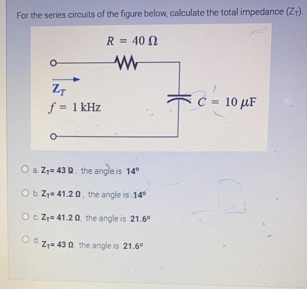 For the series circuits of the figure below, calculate the total impedance (ZT).
R = 40 N
ZT
C = 10 µF
%3D
f = 1 kHz
O a. Z7= 43 Q, the angle is 14°
O b. Z7= 41.2 Q, the angle is 14°
O c. Z7= 41.2 0, the angle is 21.6°
Z7= 43 0, the angle is 21.6°
