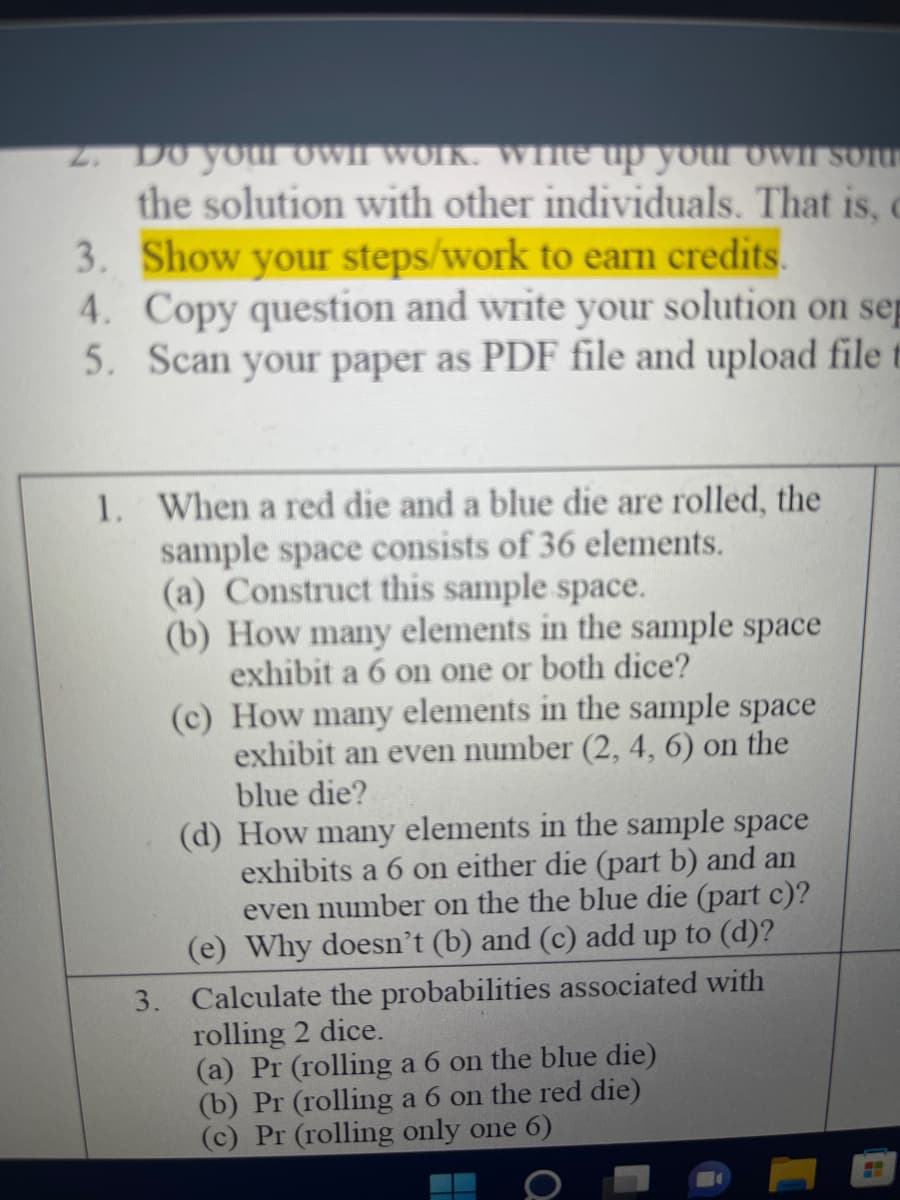 2. Do your Owil work. Wme up your own sou
the solution with other individuals. That is, c
3. Show your steps/work to earn credits.
4. Copy question and write your solution on sep
5. Scan your paper as PDF file and upload file t
1. When a red die and a blue die are rolled, the
sample space consists of 36 elements.
(a) Construct this sample space.
(b) How many elements in the sample space
exhibit a 6 on one or both dice?
(c) How many elements in the sample space
exhibit an even number (2, 4, 6) on the
blue die?
(d) How many elements in the sample space
exhibits a 6 on either die (part b) and an
even number on the the blue die (part c)?
(e) Why doesn't (b) and (c) add up to (d)?
3. Calculate the probabilities associated with
rolling 2 dice.
(a) Pr (rolling a 6 on the blue die)
(b) Pr (rolling a 6 on the red die)
(c) Pr (rolling only one 6)
