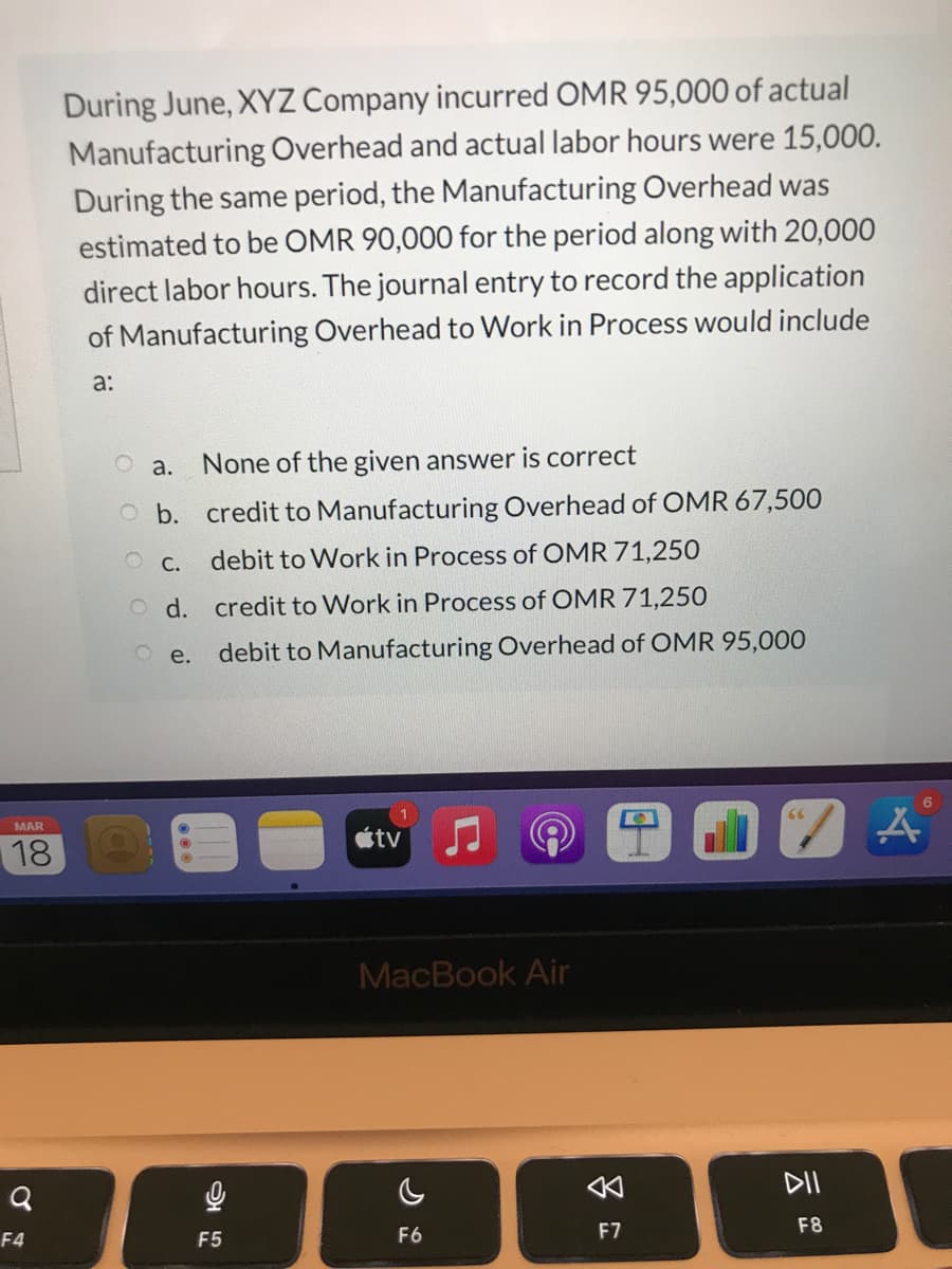 During June, XYZ Company incurred OMR 95,000 of actual
Manufacturing Overhead and actual labor hours were 15,000.
During the same period, the Manufacturing Overhead was
estimated to be OMR 90,000 for the period along with 20,000
direct labor hours. The journal entry to record the application
of Manufacturing Overhead to Work in Process would include
a:
O a.
None of the given answer is correct
O b. credit to Manufacturing Overhead of OMR 67,500
debit to Work in Process of OMR 71,250
O C.
O d. credit to Work in Process of OMR 71,250
debit to Manufacturing Overhead of OMR 95,000
O e.
MAR
étv
18
MacBook Air
DII
F6
F7
F8
F4
F5
多
00
