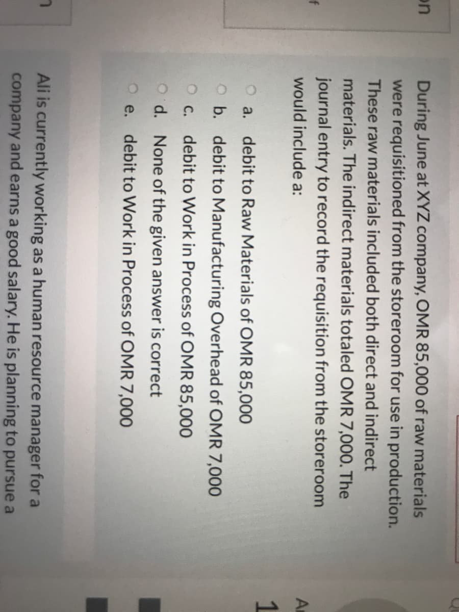 During June at XYZ company, OMR 85,000 of raw materials
were requisitioned from the storeroom for use in production.
These raw materials included both direct and indirect
materials. The indirect materials totaled OMR 7,000. The
journal entry to record the requisition from the storeroom
on
would include a:
An
1
a.
debit to Raw Materials of OMR 85,000
O b. debit to Manufacturing Overhead of OMR 7,000
С.
debit to Work in Process of OMR 85,000
O d. None of the given answer is correct
O e. debit to Work in Process of OMR 7,000
Ali is currently working as a human resource manager for a
company and earns a good salary. He is planning to pursue a
