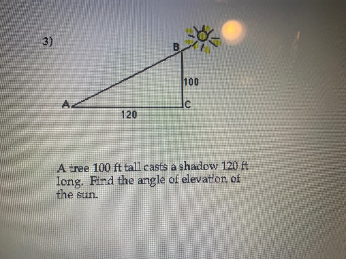 3)
100
120
A tree 100 ft tall casts a shadow 120 ft
long. Find the angle of elevation of
the sun.

