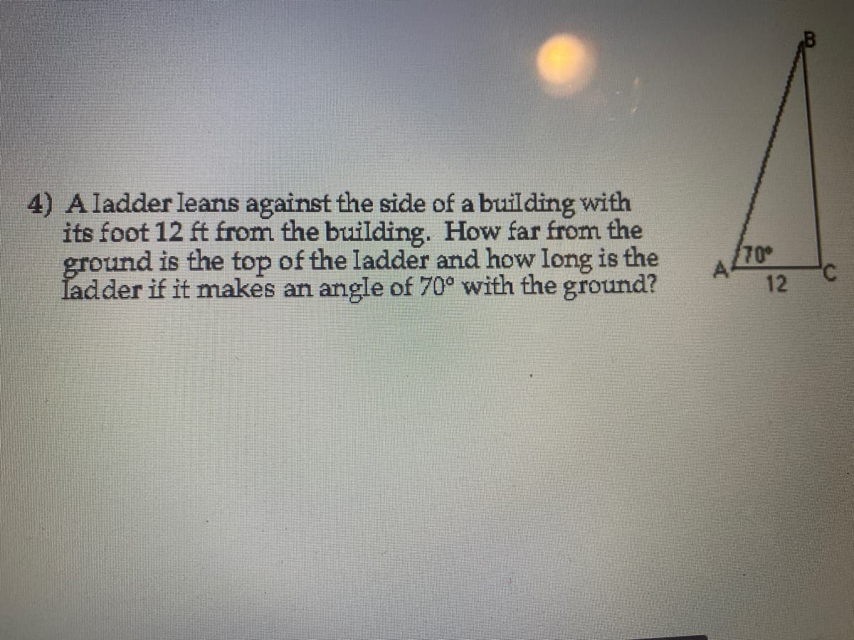 4) A ladder leans against the side of a building with
its foot 12 ft from the building. How far from the
ground is the top of the ladder and how long is the
Tadder if it makes an angle of 70° with the ground?
70
A4
12
