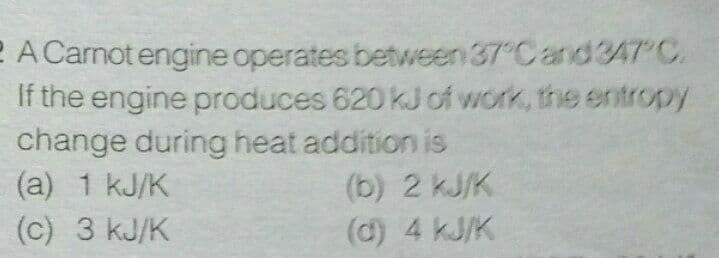 2 A Carnot engine operates between 37 Cand3AT C.
If the engine produces 620 kJ of work, the entropy
change during heat addition is
(a) 1 kJ/K
(b) 2 kJ/K
(d) 4 kJ/K
(c) 3 kJ/K
