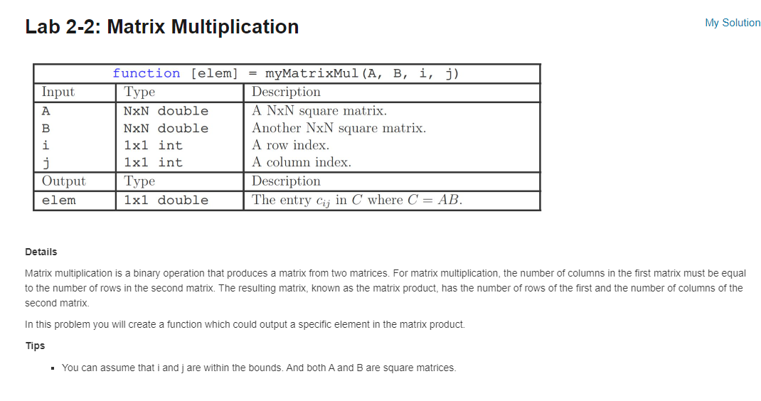 Lab 2-2: Matrix Multiplication
Input
A
B
i
j
Output
elem
function [elem]
Type
NxN double
NxN double
1x1 int
1x1 int
Type
1x1 double
= myMatrixMul (A, B, i, j)
Description
A NxN square matrix.
Another NxN square matrix.
A row index.
A column index.
Description
The entry cij in C where C = AB.
My Solution
Details
Matrix multiplication is a binary operation that produces a matrix from two matrices. For matrix multiplication, the number of columns in the first matrix must be equal
to the number of rows in the second matrix. The resulting matrix, known as the matrix product, has the number of rows of the first and the number of columns of the
second matrix.
In this problem you will create a function which could output a specific element in the matrix product.
Tips
▪ You can assume that i and jare within the bounds. And both A and B are square matrices.