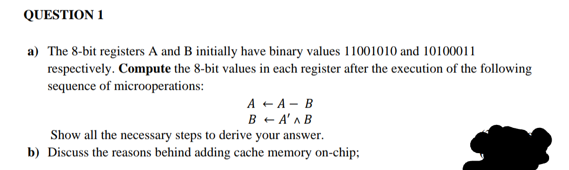 QUESTION 1
a) The 8-bit registers A and B initially have binary values 11001010 and 10100011
respectively. Compute the 8-bit values in each register after the execution of the following
sequence of microoperations:
A +А— В
A' ^ B
Show all the necessary steps to derive your answer.
b) Discuss the reasons behind adding cache memory on-chip;
Ве
