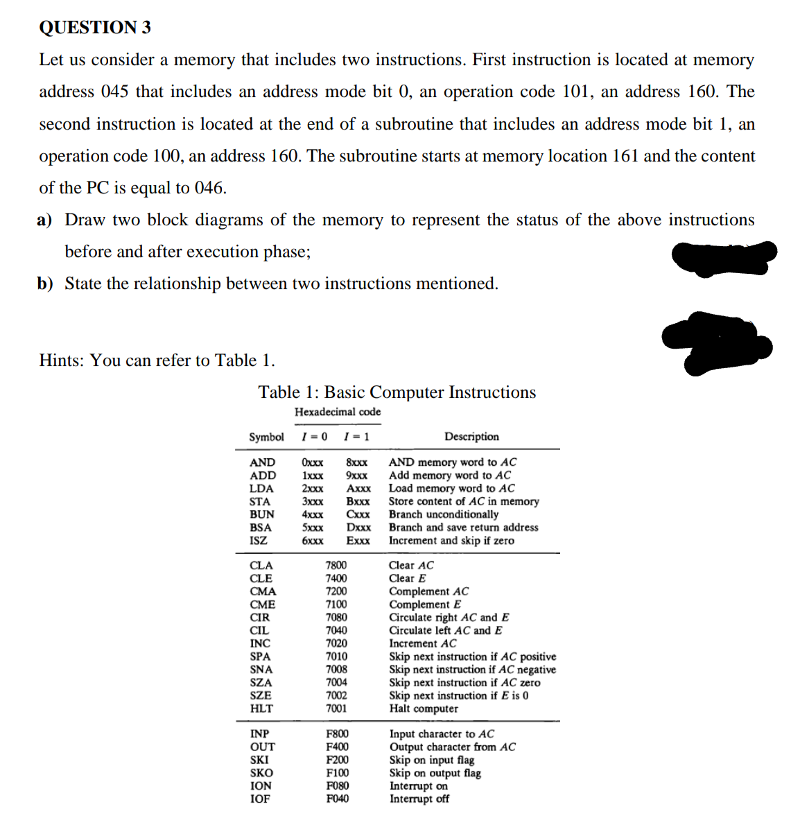 QUESTION 3
Let us consider a memory that includes two instructions. First instruction is located at memory
address 045 that includes an address mode bit 0, an operation code 101, an address 160. The
second instruction is located at the end of a subroutine that includes an address mode bit 1, an
operation code 100, an address 160. The subroutine starts at memory location 161 and the content
of the PC is equal to 046.
a) Draw two block diagrams of the memory to represent the status of the above instructions
before and after execution phase;
b) State the relationship between two instructions mentioned.
Hints: You can refer to Table 1.
Table 1: Basic Computer Instructions
Hexadecimal code
Symbol
I = 0
I = 1
Description
AND
AND memory word to AC
Add memory word to AC
Load memory word to AC
Store content of AC in memory
Branch unconditionally
Branch and save return address
Оххх
8xxx
ADD
1xxx
9xxx
Axxx
Вххх
Cxxx
Dxxx
LDA
2xxx
STA
BUN
3xxx
BSA
ISZ
4xxx
5xxx
бххх
Exxx
Increment and skip if zero
Clear AC
CLA
CLE
7800
7400
7200
7100
7080
7040
7020
7010
Clear E
Complement AC
Complement E
Circulate right AC and E
Circulate left AC and E
СМА
СМЕ
ČIR
CIL
Increment AC
Skip next instruction if AC positive
Skip next instruction if AC negative
Skip next instruction if AC zero
Skip next instruction if E is 0
Halt computer
INC
SPA
SNA
SZA
7008
7004
SZE
7002
HLT
7001
Input character to AC
Output character from AC
Skip on input flag
Skip on output flag
Interrupt on
Interrupt off
INP
F800
OUT
F400
SKI
F200
SKO
ION
F100
F080
IOF
F040
