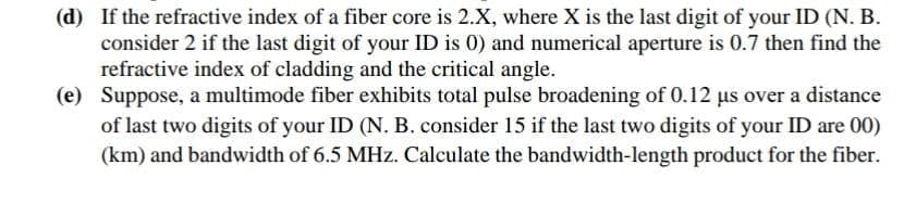 (d) If the refractive index of a fiber core is 2.X, where X is the last digit of your ID (N. B.
consider 2 if the last digit of your ID is 0) and numerical aperture is 0.7 then find the
refractive index of cladding and the critical angle.
(e) Suppose, a multimode fiber exhibits total pulse broadening of 0.12 us over a distance
of last two digits of your ID (N. B. consider 15 if the last two digits of your ID are 00)
(km) and bandwidth of 6.5 MHz. Calculate the bandwidth-length product for the fiber.
