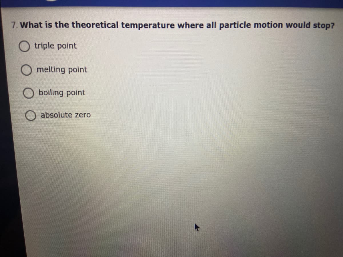 7. What is the theoretical temperature where all particle motion would stop?
O triple point
O melting point
boiling point
absolute zero
