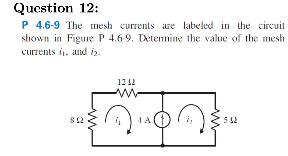 Question 12:
P 4.6-9 The mesh currents are labeled in the circuit
shown in Figure P 4.6-9. Determine the value of the mesh
currents i1, and i2.
12 Q
8Ω
i
4 A
iz
5Ω
