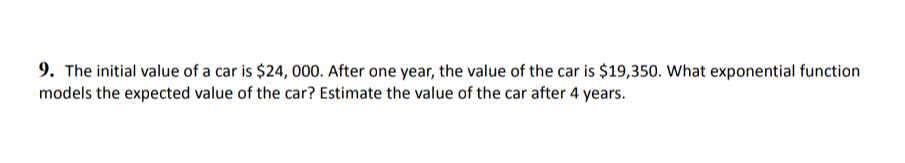9. The initial value of a car is $24, 000. After one year, the value of the car is $19,350. What exponential function
models the expected value of the car? Estimate the value of the car after 4 years.
