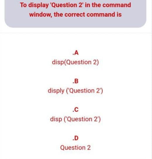 To display 'Question 2' in the command
window, the correct command is
.A
disp(Question 2)
.B
disply (Question 2')
.C
disp ('Question 2)
.D
Question 2
